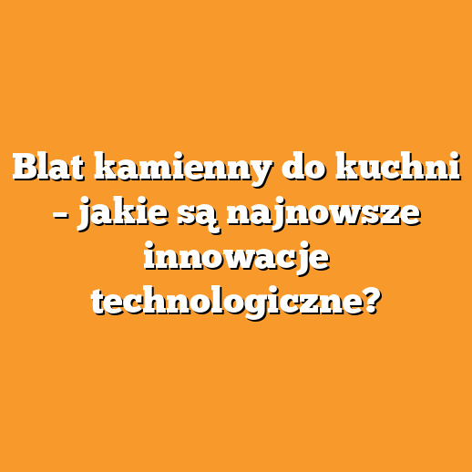Blat kamienny do kuchni – jakie są najnowsze innowacje technologiczne?