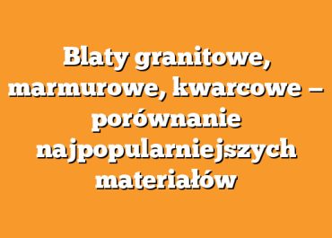 Blaty granitowe, marmurowe, kwarcowe — porównanie najpopularniejszych materiałów