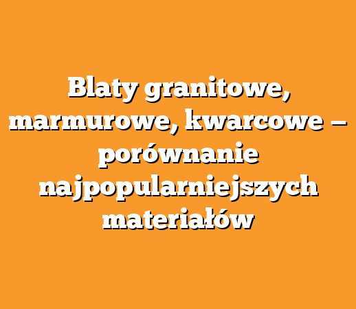 Blaty granitowe, marmurowe, kwarcowe — porównanie najpopularniejszych materiałów