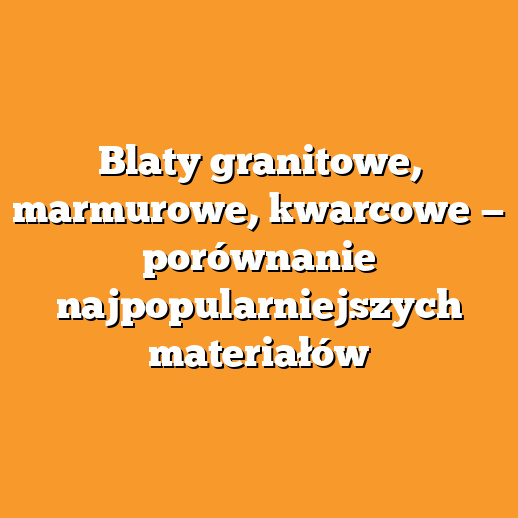 Blaty granitowe, marmurowe, kwarcowe — porównanie najpopularniejszych materiałów
