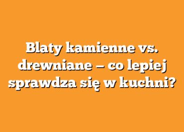 Blaty kamienne vs. drewniane — co lepiej sprawdza się w kuchni?