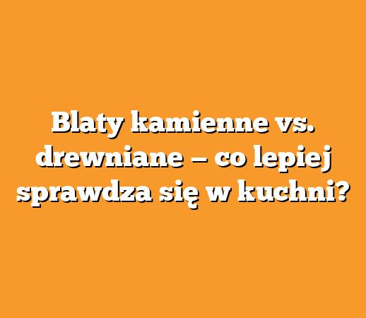 Blaty kamienne vs. drewniane — co lepiej sprawdza się w kuchni?