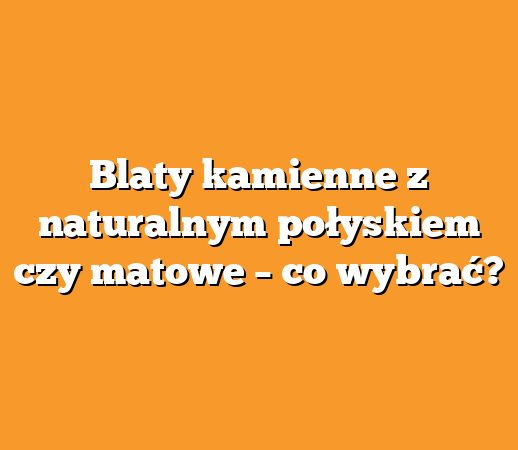 Blaty kamienne z naturalnym połyskiem czy matowe – co wybrać?
