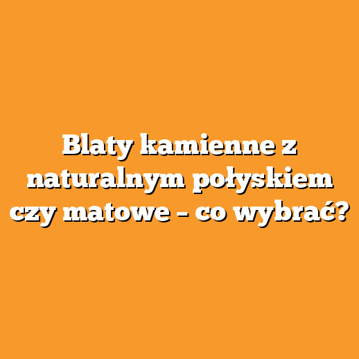 Blaty kamienne z naturalnym połyskiem czy matowe – co wybrać?