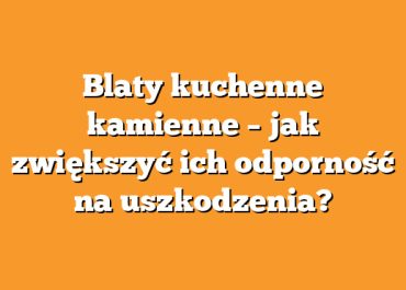Blaty kuchenne kamienne – jak zwiększyć ich odporność na uszkodzenia?