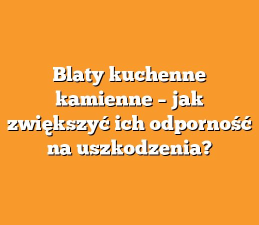 Blaty kuchenne kamienne – jak zwiększyć ich odporność na uszkodzenia?