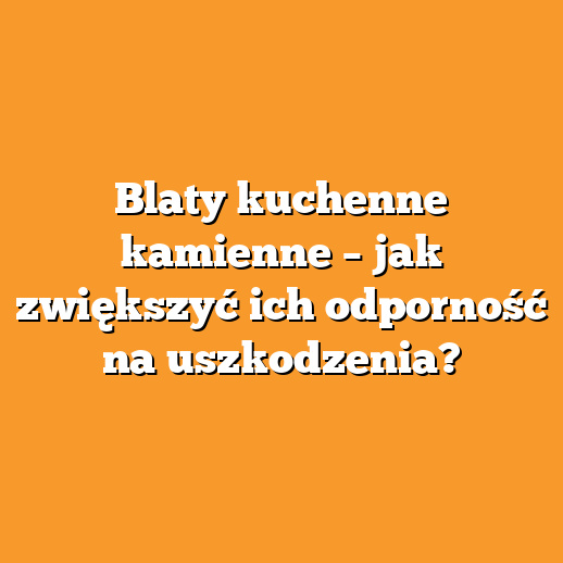 Blaty kuchenne kamienne – jak zwiększyć ich odporność na uszkodzenia?
