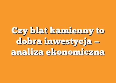 Czy blat kamienny to dobra inwestycja — analiza ekonomiczna