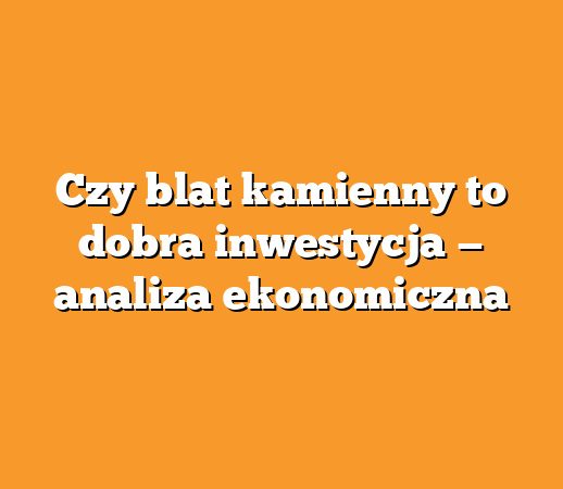 Czy blat kamienny to dobra inwestycja — analiza ekonomiczna