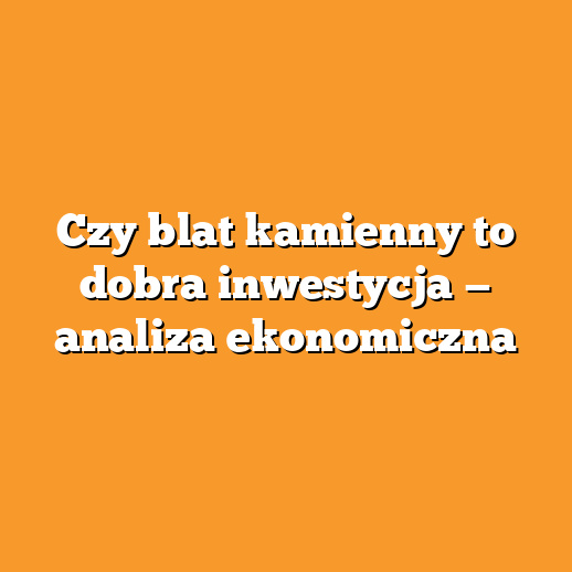 Czy blat kamienny to dobra inwestycja — analiza ekonomiczna
