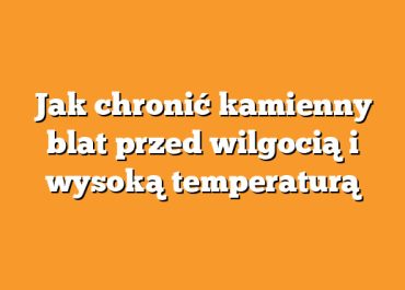 Jak chronić kamienny blat przed wilgocią i wysoką temperaturą
