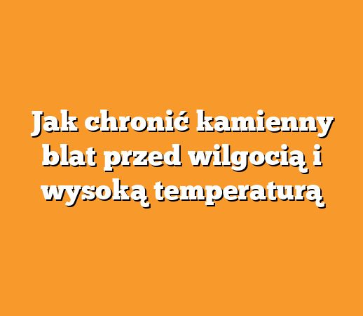 Jak chronić kamienny blat przed wilgocią i wysoką temperaturą