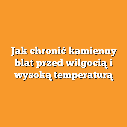 Jak chronić kamienny blat przed wilgocią i wysoką temperaturą
