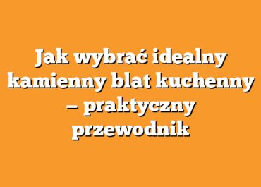 Jak wybrać idealny kamienny blat kuchenny — praktyczny przewodnik