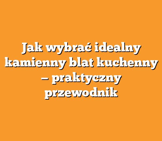 Jak wybrać idealny kamienny blat kuchenny — praktyczny przewodnik