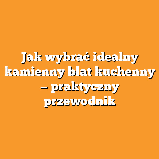 Jak wybrać idealny kamienny blat kuchenny — praktyczny przewodnik