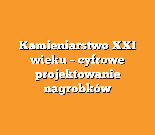 Kamieniarstwo XXI wieku – cyfrowe projektowanie nagrobków