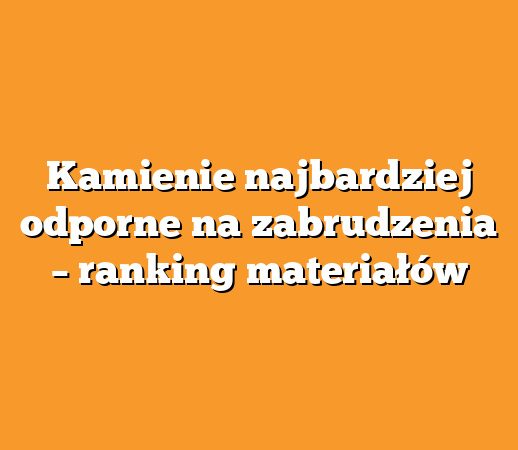 Kamienie najbardziej odporne na zabrudzenia – ranking materiałów