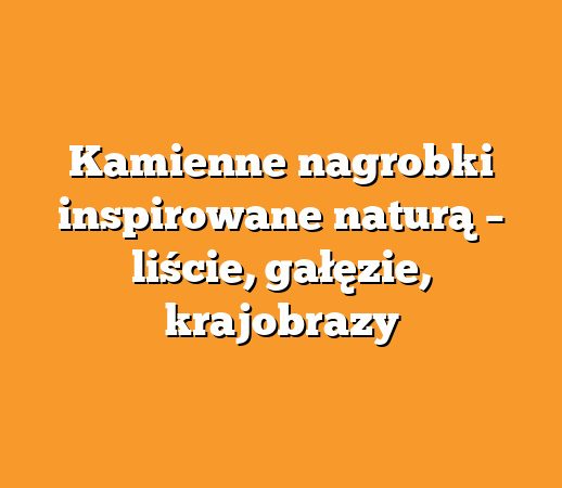 Kamienne nagrobki inspirowane naturą – liście, gałęzie, krajobrazy