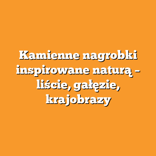 Kamienne nagrobki inspirowane naturą – liście, gałęzie, krajobrazy