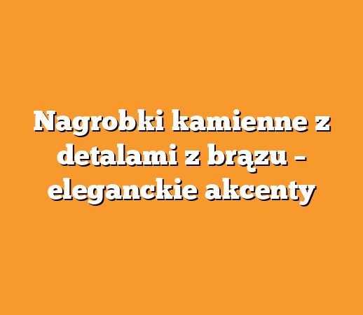 Nagrobki kamienne z detalami z brązu – eleganckie akcenty