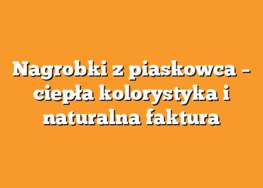Nagrobki z piaskowca – ciepła kolorystyka i naturalna faktura