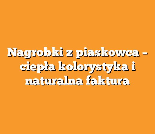 Nagrobki z piaskowca – ciepła kolorystyka i naturalna faktura