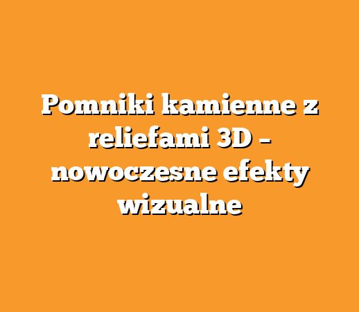 Pomniki kamienne z reliefami 3D – nowoczesne efekty wizualne