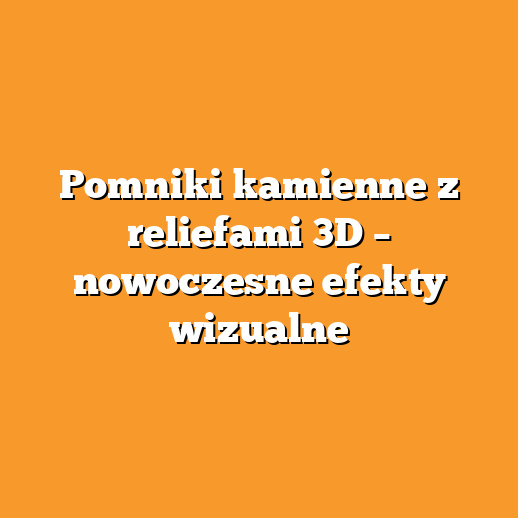 Pomniki kamienne z reliefami 3D – nowoczesne efekty wizualne