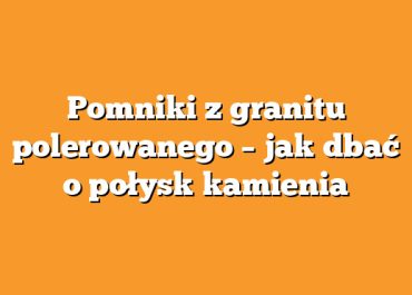 Pomniki z granitu polerowanego – jak dbać o połysk kamienia
