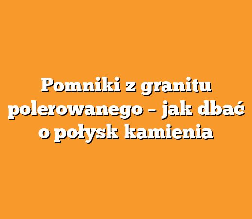 Pomniki z granitu polerowanego – jak dbać o połysk kamienia
