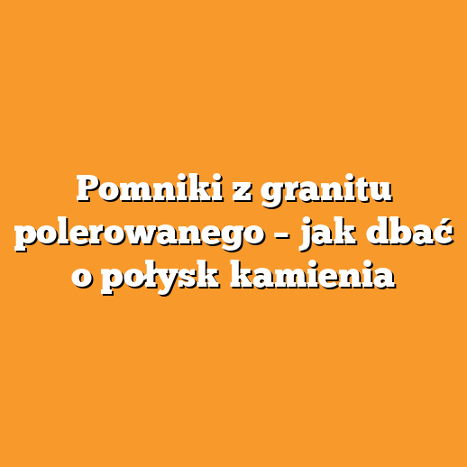 Pomniki z granitu polerowanego – jak dbać o połysk kamienia