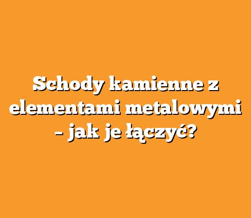 Schody kamienne z elementami metalowymi – jak je łączyć?
