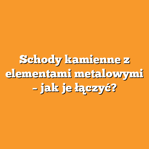 Schody kamienne z elementami metalowymi – jak je łączyć?