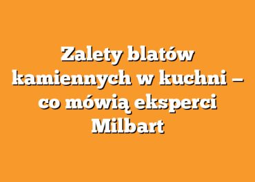 Zalety blatów kamiennych w kuchni — co mówią eksperci Milbart