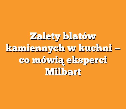 Zalety blatów kamiennych w kuchni — co mówią eksperci Milbart