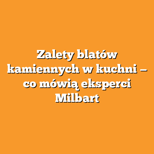 Zalety blatów kamiennych w kuchni — co mówią eksperci Milbart