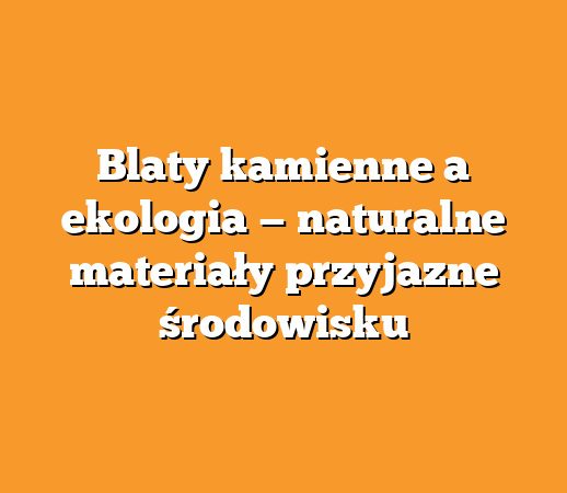 Blaty kamienne a ekologia — naturalne materiały przyjazne środowisku