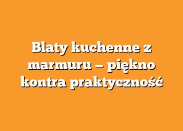 Blaty kuchenne z marmuru — piękno kontra praktyczność