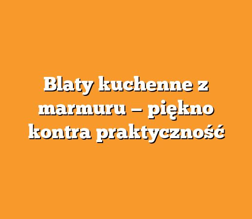 Blaty kuchenne z marmuru — piękno kontra praktyczność
