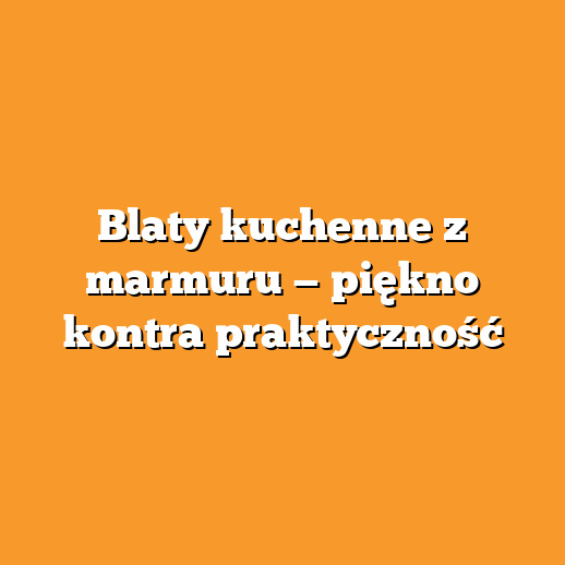 Blaty kuchenne z marmuru — piękno kontra praktyczność