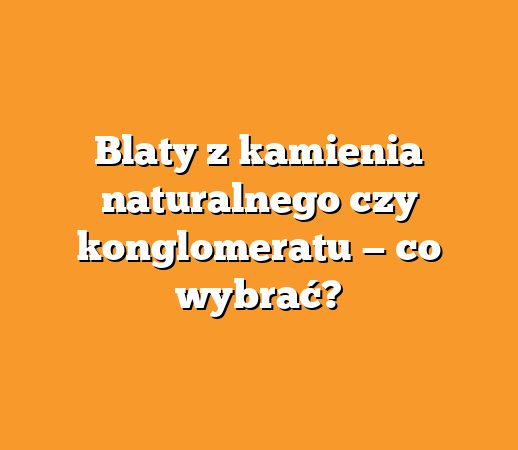 Blaty z kamienia naturalnego czy konglomeratu — co wybrać?