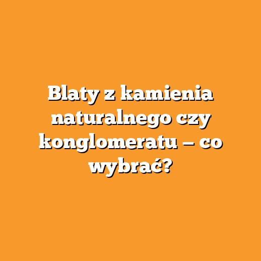 Blaty z kamienia naturalnego czy konglomeratu — co wybrać?