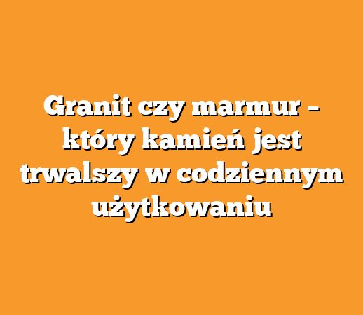 Granit czy marmur – który kamień jest trwalszy w codziennym użytkowaniu