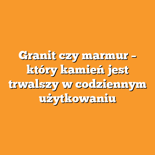 Granit czy marmur – który kamień jest trwalszy w codziennym użytkowaniu