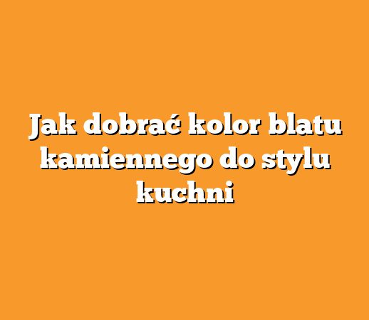 Jak dobrać kolor blatu kamiennego do stylu kuchni