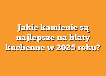 Jakie kamienie są najlepsze na blaty kuchenne w 2025 roku?