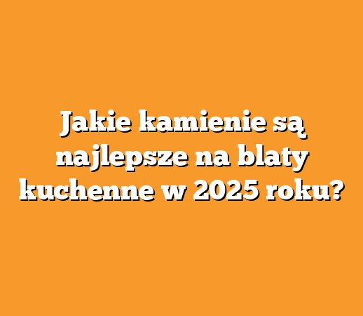 Jakie kamienie są najlepsze na blaty kuchenne w 2025 roku?