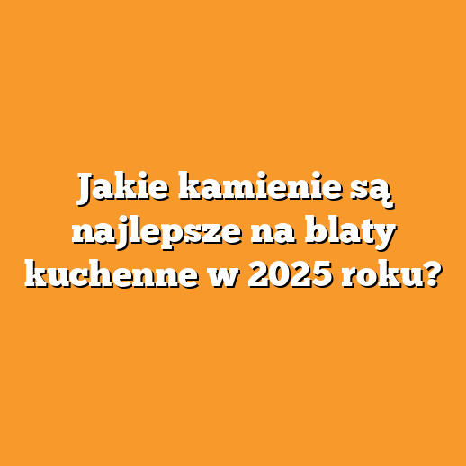 Jakie kamienie są najlepsze na blaty kuchenne w 2025 roku?