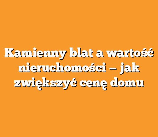 Kamienny blat a wartość nieruchomości — jak zwiększyć cenę domu
